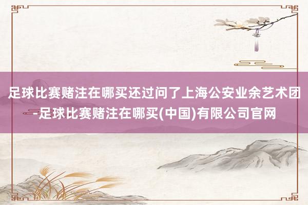 足球比赛赌注在哪买还过问了上海公安业余艺术团-足球比赛赌注在哪买(中国)有限公司官网