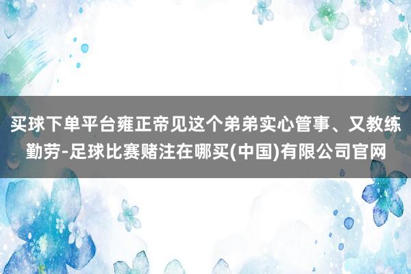 买球下单平台雍正帝见这个弟弟实心管事、又教练勤劳-足球比赛赌注在哪买(中国)有限公司官网