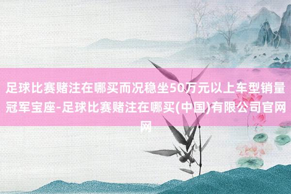 足球比赛赌注在哪买而况稳坐50万元以上车型销量冠军宝座-足球比赛赌注在哪买(中国)有限公司官网