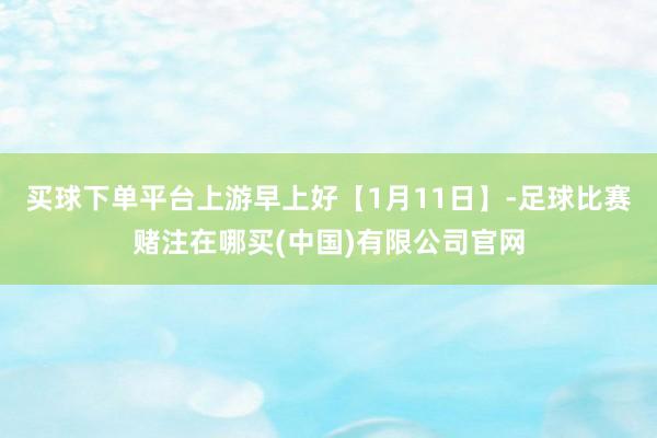 买球下单平台上游早上好【1月11日】-足球比赛赌注在哪买(中国)有限公司官网