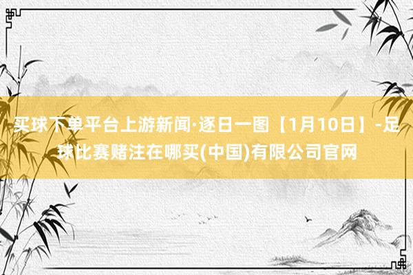 买球下单平台上游新闻·逐日一图【1月10日】-足球比赛赌注在哪买(中国)有限公司官网
