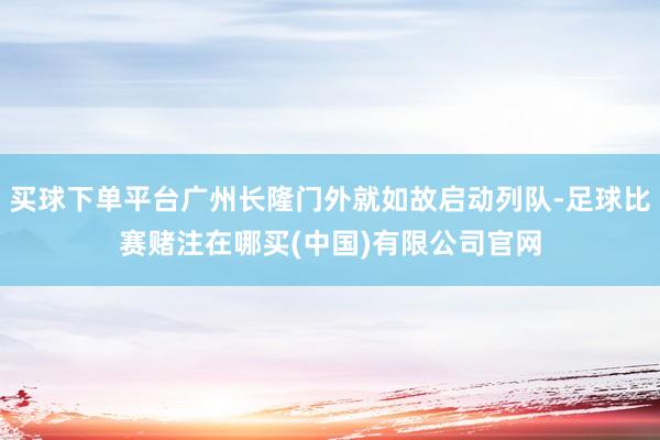 买球下单平台广州长隆门外就如故启动列队-足球比赛赌注在哪买(中国)有限公司官网