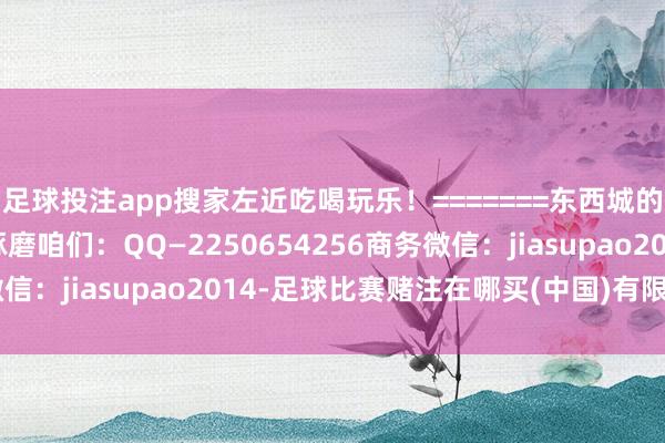 足球投注app搜家左近吃喝玩乐！=======东西城的邻友圈！=======琢磨咱们：QQ—2250654256商务微信：jiasupao2014-足球比赛赌注在哪买(中国)有限公司官网