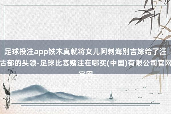 足球投注app铁木真就将女儿阿剌海别吉嫁给了汪古部的头领-足球比赛赌注在哪买(中国)有限公司官网