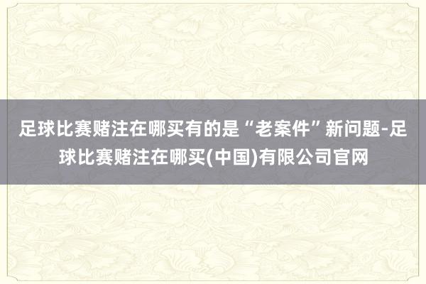 足球比赛赌注在哪买　　有的是“老案件”新问题-足球比赛赌注在哪买(中国)有限公司官网