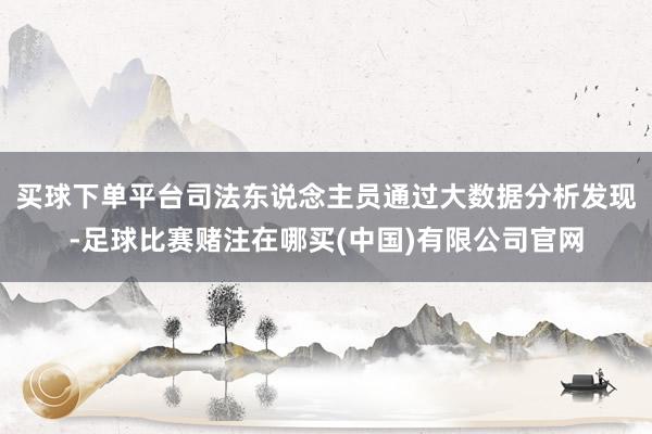 买球下单平台司法东说念主员通过大数据分析发现-足球比赛赌注在哪买(中国)有限公司官网