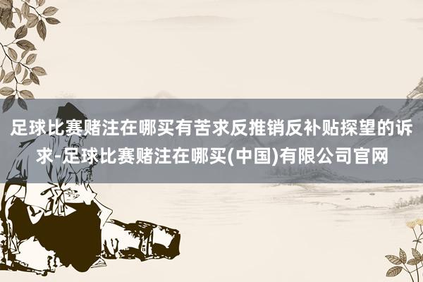 足球比赛赌注在哪买有苦求反推销反补贴探望的诉求-足球比赛赌注在哪买(中国)有限公司官网