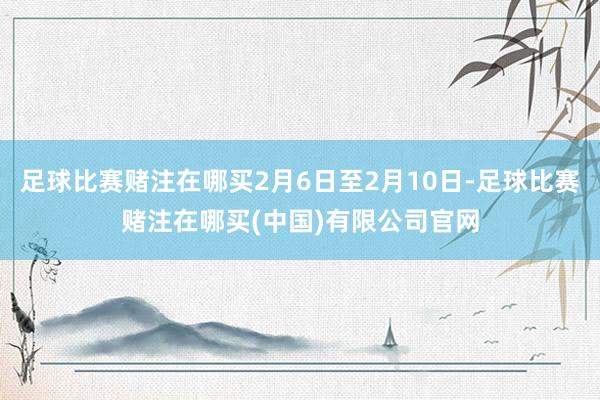 足球比赛赌注在哪买2月6日至2月10日-足球比赛赌注在哪买(中国)有限公司官网