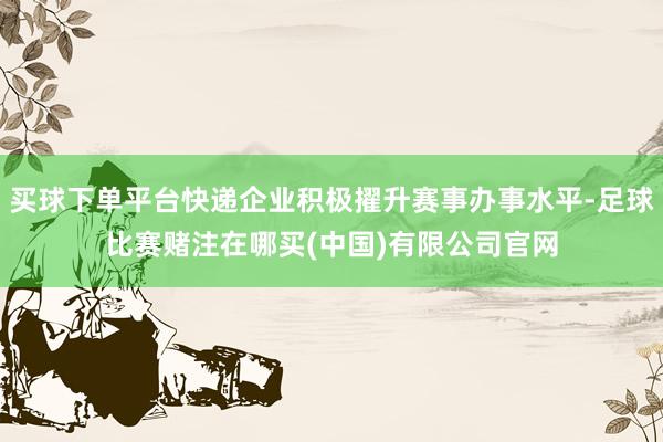 买球下单平台快递企业积极擢升赛事办事水平-足球比赛赌注在哪买(中国)有限公司官网