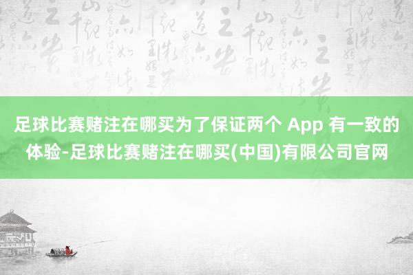 足球比赛赌注在哪买为了保证两个 App 有一致的体验-足球比赛赌注在哪买(中国)有限公司官网