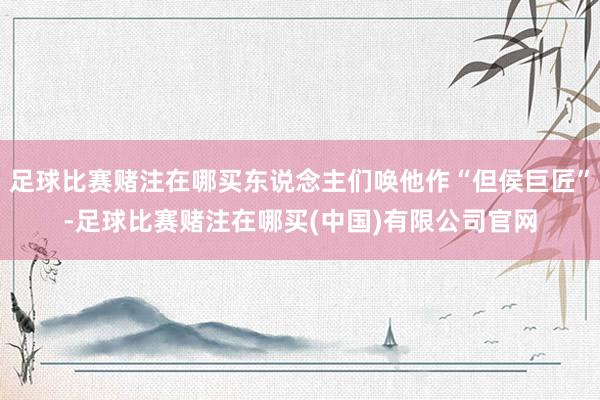 足球比赛赌注在哪买东说念主们唤他作“但侯巨匠”-足球比赛赌注在哪买(中国)有限公司官网