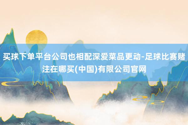 买球下单平台公司也相配深爱菜品更动-足球比赛赌注在哪买(中国)有限公司官网