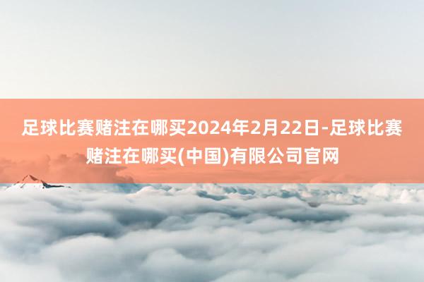 足球比赛赌注在哪买2024年2月22日-足球比赛赌注在哪买(中国)有限公司官网