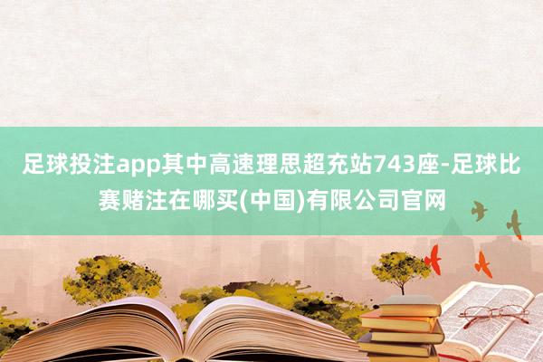 足球投注app其中高速理思超充站743座-足球比赛赌注在哪买(中国)有限公司官网