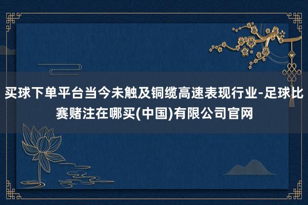 买球下单平台当今未触及铜缆高速表现行业-足球比赛赌注在哪买(中国)有限公司官网