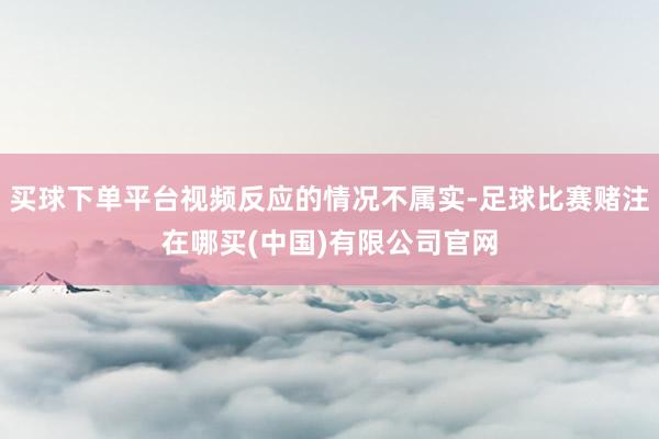 买球下单平台视频反应的情况不属实-足球比赛赌注在哪买(中国)有限公司官网