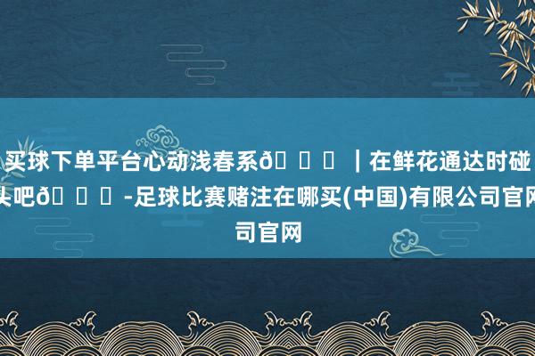 买球下单平台心动浅春系💓｜在鲜花通达时碰头吧💐-足球比赛赌注在哪买(中国)有限公司官网