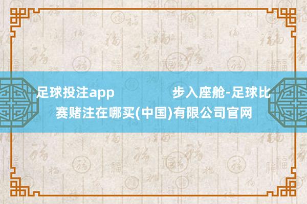 足球投注app                步入座舱-足球比赛赌注在哪买(中国)有限公司官网