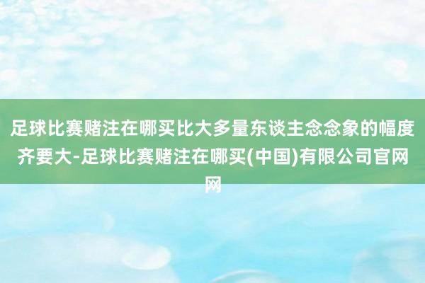 足球比赛赌注在哪买比大多量东谈主念念象的幅度齐要大-足球比赛赌注在哪买(中国)有限公司官网