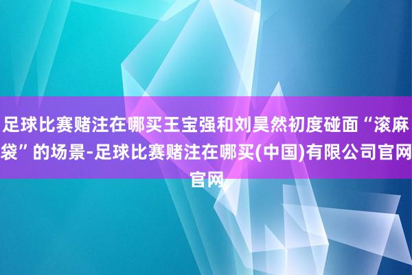 足球比赛赌注在哪买王宝强和刘昊然初度碰面“滚麻袋”的场景-足球比赛赌注在哪买(中国)有限公司官网