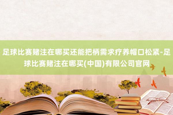 足球比赛赌注在哪买还能把柄需求疗养帽口松紧-足球比赛赌注在哪买(中国)有限公司官网