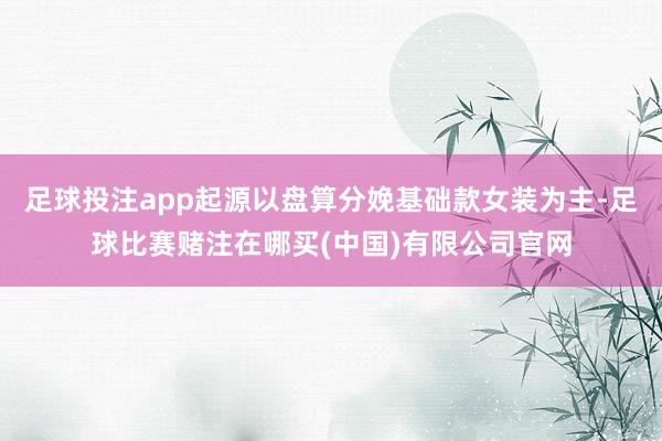 足球投注app起源以盘算分娩基础款女装为主-足球比赛赌注在哪买(中国)有限公司官网