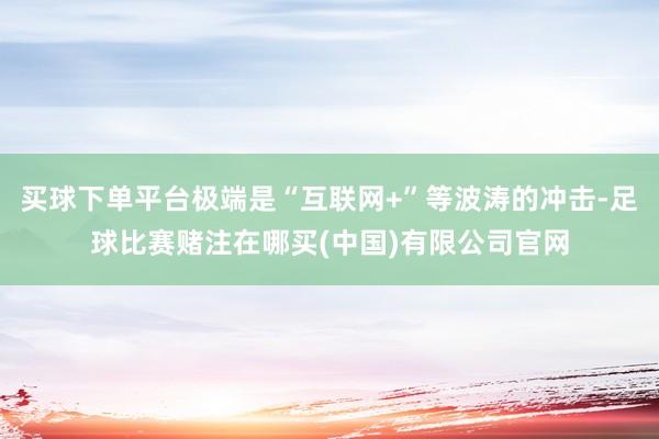 买球下单平台极端是“互联网+”等波涛的冲击-足球比赛赌注在哪买(中国)有限公司官网