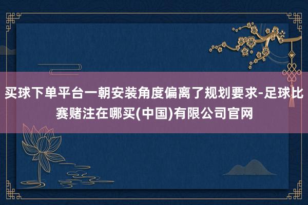 买球下单平台一朝安装角度偏离了规划要求-足球比赛赌注在哪买(中国)有限公司官网