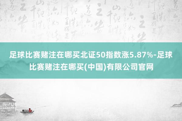 足球比赛赌注在哪买北证50指数涨5.87%-足球比赛赌注在哪买(中国)有限公司官网