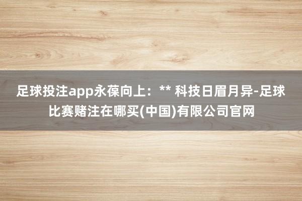 足球投注app永葆向上：** 科技日眉月异-足球比赛赌注在哪买(中国)有限公司官网