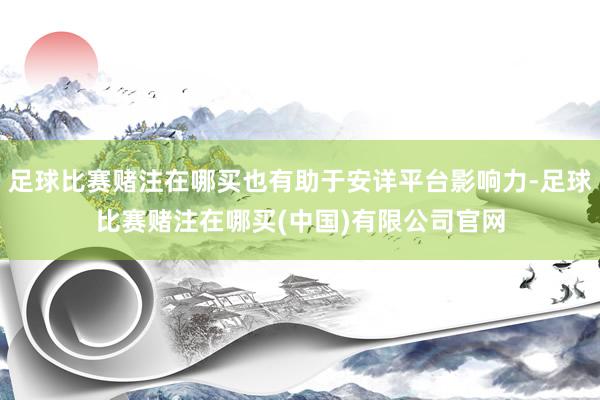 足球比赛赌注在哪买也有助于安详平台影响力-足球比赛赌注在哪买(中国)有限公司官网