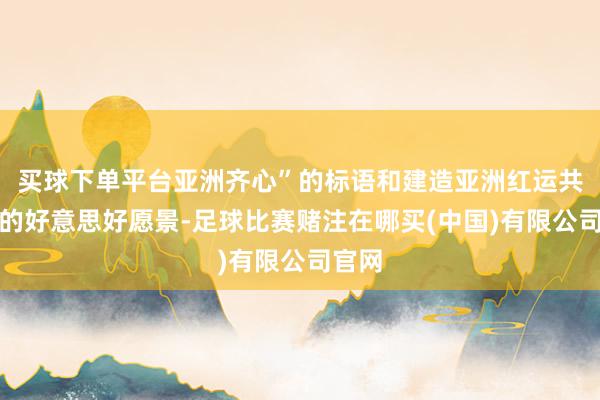 买球下单平台亚洲齐心”的标语和建造亚洲红运共同体的好意思好愿景-足球比赛赌注在哪买(中国)有限公司官网
