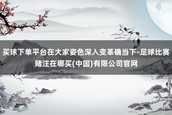 买球下单平台在大家姿色深入变革确当下-足球比赛赌注在哪买(中国)有限公司官网
