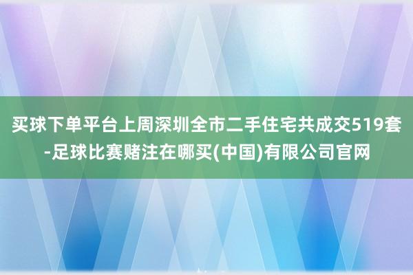 买球下单平台上周深圳全市二手住宅共成交519套-足球比赛赌注在哪买(中国)有限公司官网