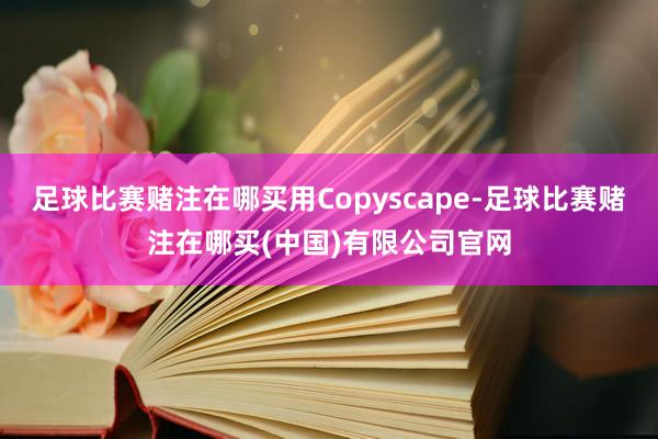 足球比赛赌注在哪买用Copyscape-足球比赛赌注在哪买(中国)有限公司官网