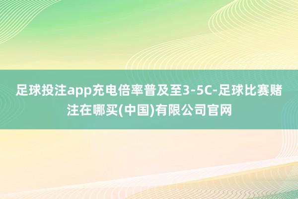 足球投注app充电倍率普及至3-5C-足球比赛赌注在哪买(中国)有限公司官网