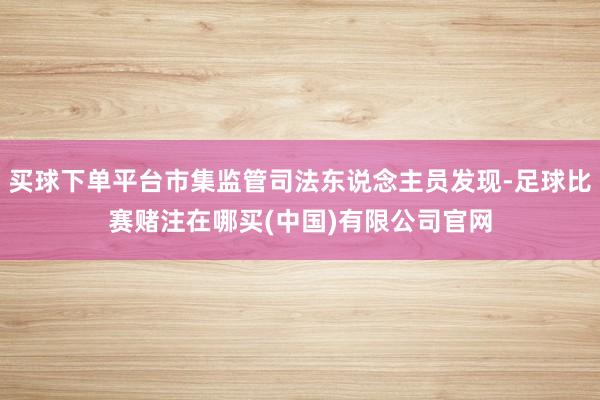 买球下单平台市集监管司法东说念主员发现-足球比赛赌注在哪买(中国)有限公司官网