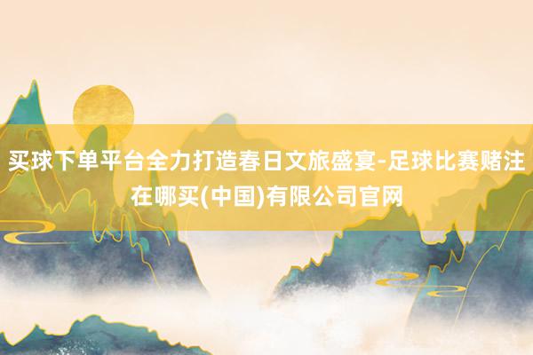 买球下单平台全力打造春日文旅盛宴-足球比赛赌注在哪买(中国)有限公司官网