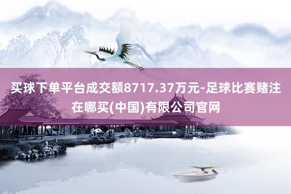 买球下单平台成交额8717.37万元-足球比赛赌注在哪买(中国)有限公司官网