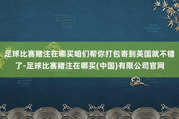 足球比赛赌注在哪买咱们帮你打包寄到英国就不错了-足球比赛赌注在哪买(中国)有限公司官网