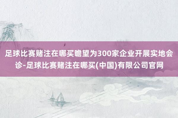 足球比赛赌注在哪买瞻望为300家企业开展实地会诊-足球比赛赌注在哪买(中国)有限公司官网