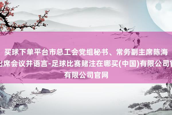 买球下单平台市总工会党组秘书、常务副主席陈海涛出席会议并语言-足球比赛赌注在哪买(中国)有限公司官网
