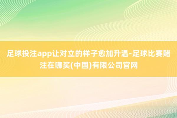 足球投注app让对立的样子愈加升温-足球比赛赌注在哪买(中国)有限公司官网