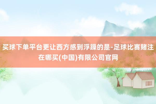 买球下单平台更让西方感到浮躁的是-足球比赛赌注在哪买(中国)有限公司官网
