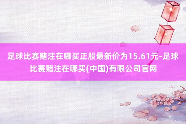 足球比赛赌注在哪买正股最新价为15.61元-足球比赛赌注在哪买(中国)有限公司官网