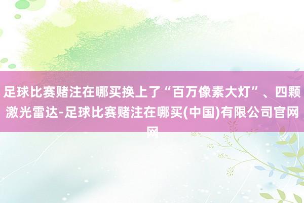 足球比赛赌注在哪买换上了“百万像素大灯”、四颗激光雷达-足球比赛赌注在哪买(中国)有限公司官网