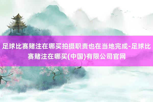 足球比赛赌注在哪买拍摄职责也在当地完成-足球比赛赌注在哪买(中国)有限公司官网