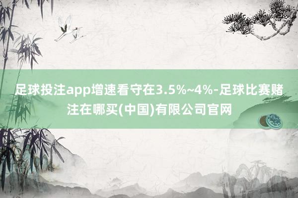 足球投注app增速看守在3.5%~4%-足球比赛赌注在哪买(中国)有限公司官网
