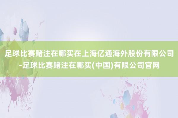 足球比赛赌注在哪买在上海亿通海外股份有限公司-足球比赛赌注在哪买(中国)有限公司官网