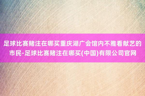 足球比赛赌注在哪买重庆湖广会馆内不雅看献艺的市民-足球比赛赌注在哪买(中国)有限公司官网